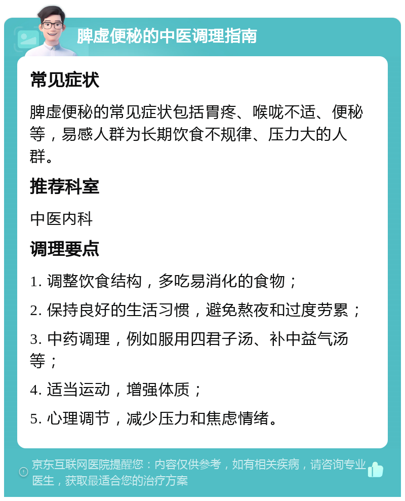 脾虚便秘的中医调理指南 常见症状 脾虚便秘的常见症状包括胃疼、喉咙不适、便秘等，易感人群为长期饮食不规律、压力大的人群。 推荐科室 中医内科 调理要点 1. 调整饮食结构，多吃易消化的食物； 2. 保持良好的生活习惯，避免熬夜和过度劳累； 3. 中药调理，例如服用四君子汤、补中益气汤等； 4. 适当运动，增强体质； 5. 心理调节，减少压力和焦虑情绪。