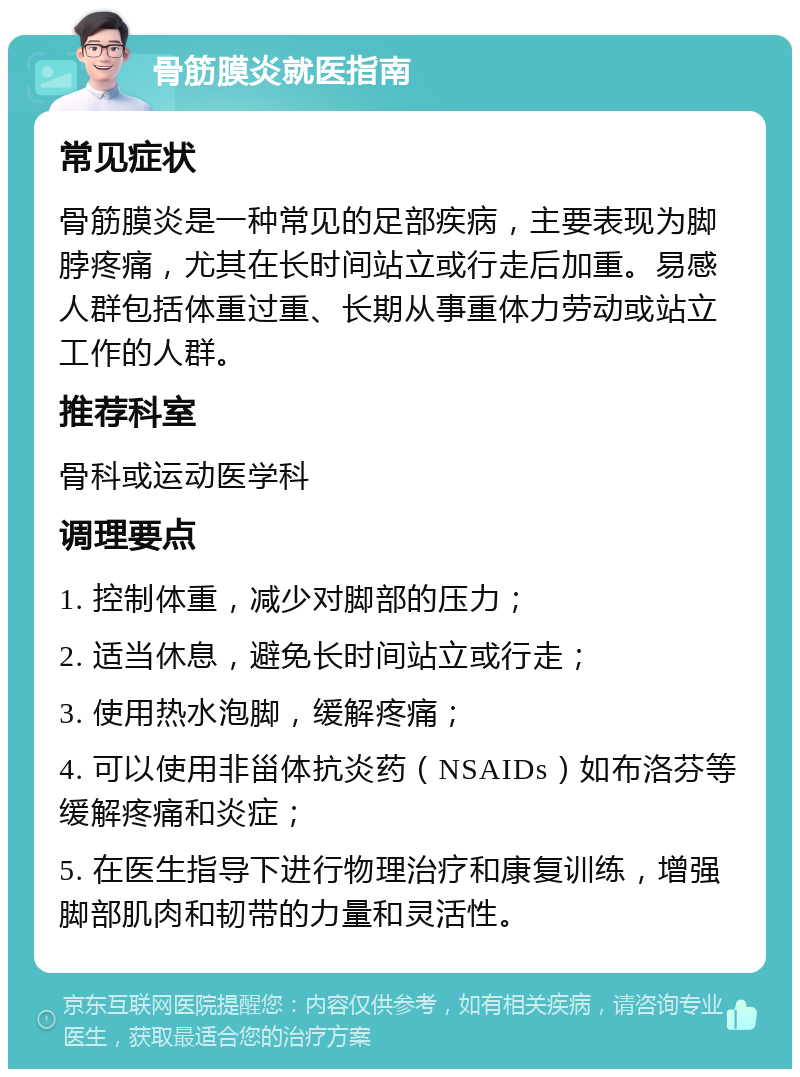 骨筋膜炎就医指南 常见症状 骨筋膜炎是一种常见的足部疾病，主要表现为脚脖疼痛，尤其在长时间站立或行走后加重。易感人群包括体重过重、长期从事重体力劳动或站立工作的人群。 推荐科室 骨科或运动医学科 调理要点 1. 控制体重，减少对脚部的压力； 2. 适当休息，避免长时间站立或行走； 3. 使用热水泡脚，缓解疼痛； 4. 可以使用非甾体抗炎药（NSAIDs）如布洛芬等缓解疼痛和炎症； 5. 在医生指导下进行物理治疗和康复训练，增强脚部肌肉和韧带的力量和灵活性。