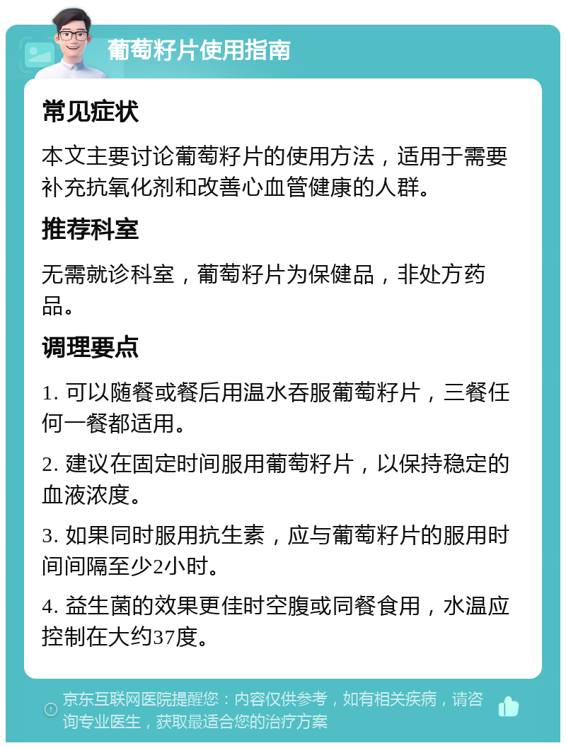 葡萄籽片使用指南 常见症状 本文主要讨论葡萄籽片的使用方法，适用于需要补充抗氧化剂和改善心血管健康的人群。 推荐科室 无需就诊科室，葡萄籽片为保健品，非处方药品。 调理要点 1. 可以随餐或餐后用温水吞服葡萄籽片，三餐任何一餐都适用。 2. 建议在固定时间服用葡萄籽片，以保持稳定的血液浓度。 3. 如果同时服用抗生素，应与葡萄籽片的服用时间间隔至少2小时。 4. 益生菌的效果更佳时空腹或同餐食用，水温应控制在大约37度。