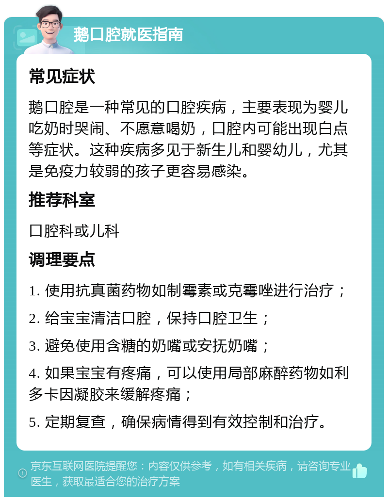 鹅口腔就医指南 常见症状 鹅口腔是一种常见的口腔疾病，主要表现为婴儿吃奶时哭闹、不愿意喝奶，口腔内可能出现白点等症状。这种疾病多见于新生儿和婴幼儿，尤其是免疫力较弱的孩子更容易感染。 推荐科室 口腔科或儿科 调理要点 1. 使用抗真菌药物如制霉素或克霉唑进行治疗； 2. 给宝宝清洁口腔，保持口腔卫生； 3. 避免使用含糖的奶嘴或安抚奶嘴； 4. 如果宝宝有疼痛，可以使用局部麻醉药物如利多卡因凝胶来缓解疼痛； 5. 定期复查，确保病情得到有效控制和治疗。