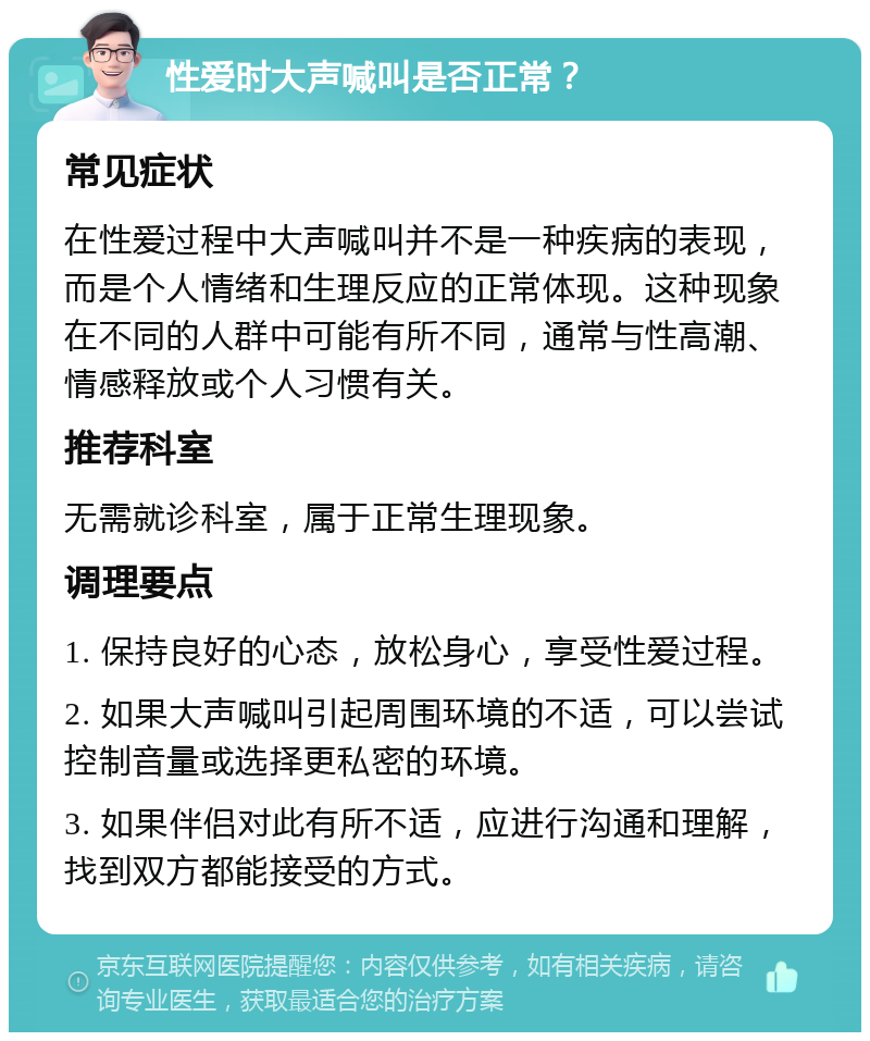 性爱时大声喊叫是否正常？ 常见症状 在性爱过程中大声喊叫并不是一种疾病的表现，而是个人情绪和生理反应的正常体现。这种现象在不同的人群中可能有所不同，通常与性高潮、情感释放或个人习惯有关。 推荐科室 无需就诊科室，属于正常生理现象。 调理要点 1. 保持良好的心态，放松身心，享受性爱过程。 2. 如果大声喊叫引起周围环境的不适，可以尝试控制音量或选择更私密的环境。 3. 如果伴侣对此有所不适，应进行沟通和理解，找到双方都能接受的方式。