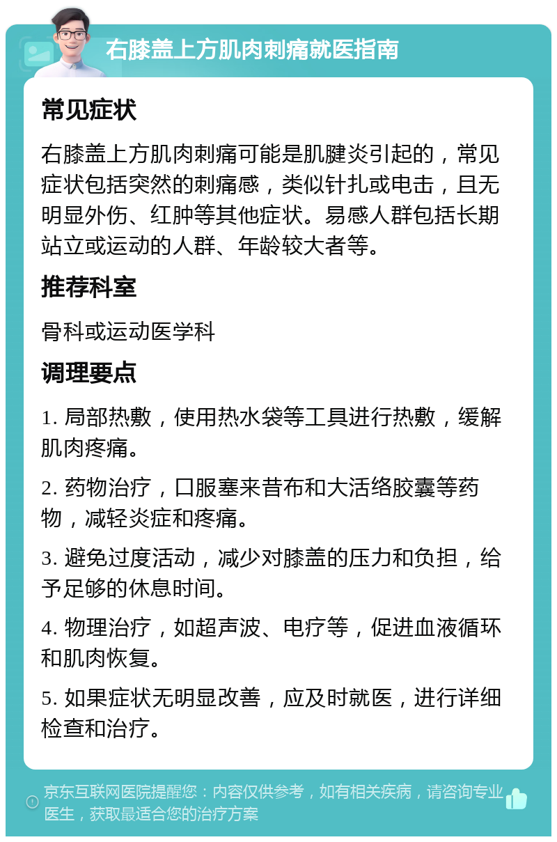 右膝盖上方肌肉刺痛就医指南 常见症状 右膝盖上方肌肉刺痛可能是肌腱炎引起的，常见症状包括突然的刺痛感，类似针扎或电击，且无明显外伤、红肿等其他症状。易感人群包括长期站立或运动的人群、年龄较大者等。 推荐科室 骨科或运动医学科 调理要点 1. 局部热敷，使用热水袋等工具进行热敷，缓解肌肉疼痛。 2. 药物治疗，口服塞来昔布和大活络胶囊等药物，减轻炎症和疼痛。 3. 避免过度活动，减少对膝盖的压力和负担，给予足够的休息时间。 4. 物理治疗，如超声波、电疗等，促进血液循环和肌肉恢复。 5. 如果症状无明显改善，应及时就医，进行详细检查和治疗。