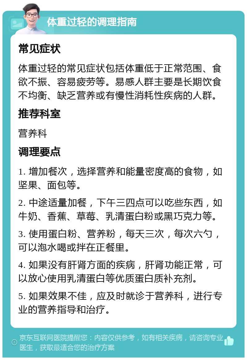 体重过轻的调理指南 常见症状 体重过轻的常见症状包括体重低于正常范围、食欲不振、容易疲劳等。易感人群主要是长期饮食不均衡、缺乏营养或有慢性消耗性疾病的人群。 推荐科室 营养科 调理要点 1. 增加餐次，选择营养和能量密度高的食物，如坚果、面包等。 2. 中途适量加餐，下午三四点可以吃些东西，如牛奶、香蕉、草莓、乳清蛋白粉或黑巧克力等。 3. 使用蛋白粉、营养粉，每天三次，每次六勺，可以泡水喝或拌在正餐里。 4. 如果没有肝肾方面的疾病，肝肾功能正常，可以放心使用乳清蛋白等优质蛋白质补充剂。 5. 如果效果不佳，应及时就诊于营养科，进行专业的营养指导和治疗。