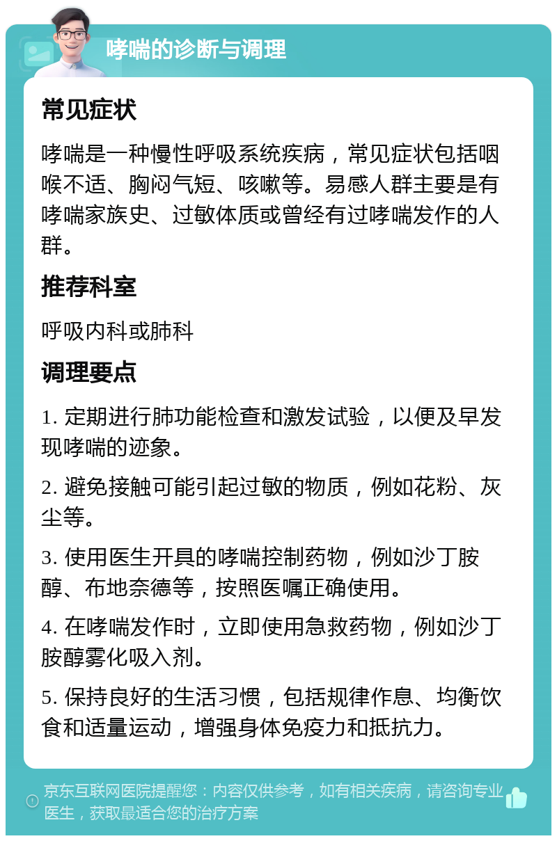 哮喘的诊断与调理 常见症状 哮喘是一种慢性呼吸系统疾病，常见症状包括咽喉不适、胸闷气短、咳嗽等。易感人群主要是有哮喘家族史、过敏体质或曾经有过哮喘发作的人群。 推荐科室 呼吸内科或肺科 调理要点 1. 定期进行肺功能检查和激发试验，以便及早发现哮喘的迹象。 2. 避免接触可能引起过敏的物质，例如花粉、灰尘等。 3. 使用医生开具的哮喘控制药物，例如沙丁胺醇、布地奈德等，按照医嘱正确使用。 4. 在哮喘发作时，立即使用急救药物，例如沙丁胺醇雾化吸入剂。 5. 保持良好的生活习惯，包括规律作息、均衡饮食和适量运动，增强身体免疫力和抵抗力。