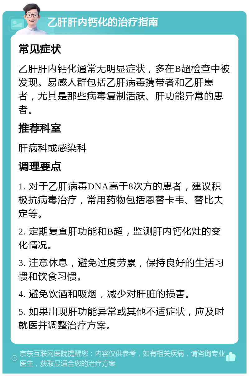 乙肝肝内钙化的治疗指南 常见症状 乙肝肝内钙化通常无明显症状，多在B超检查中被发现。易感人群包括乙肝病毒携带者和乙肝患者，尤其是那些病毒复制活跃、肝功能异常的患者。 推荐科室 肝病科或感染科 调理要点 1. 对于乙肝病毒DNA高于8次方的患者，建议积极抗病毒治疗，常用药物包括恩替卡韦、替比夫定等。 2. 定期复查肝功能和B超，监测肝内钙化灶的变化情况。 3. 注意休息，避免过度劳累，保持良好的生活习惯和饮食习惯。 4. 避免饮酒和吸烟，减少对肝脏的损害。 5. 如果出现肝功能异常或其他不适症状，应及时就医并调整治疗方案。