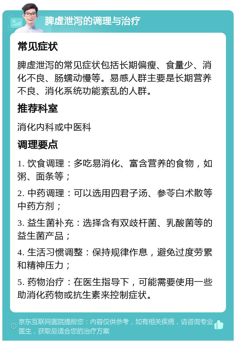 脾虚泄泻的调理与治疗 常见症状 脾虚泄泻的常见症状包括长期偏瘦、食量少、消化不良、肠蠕动慢等。易感人群主要是长期营养不良、消化系统功能紊乱的人群。 推荐科室 消化内科或中医科 调理要点 1. 饮食调理：多吃易消化、富含营养的食物，如粥、面条等； 2. 中药调理：可以选用四君子汤、参苓白术散等中药方剂； 3. 益生菌补充：选择含有双歧杆菌、乳酸菌等的益生菌产品； 4. 生活习惯调整：保持规律作息，避免过度劳累和精神压力； 5. 药物治疗：在医生指导下，可能需要使用一些助消化药物或抗生素来控制症状。