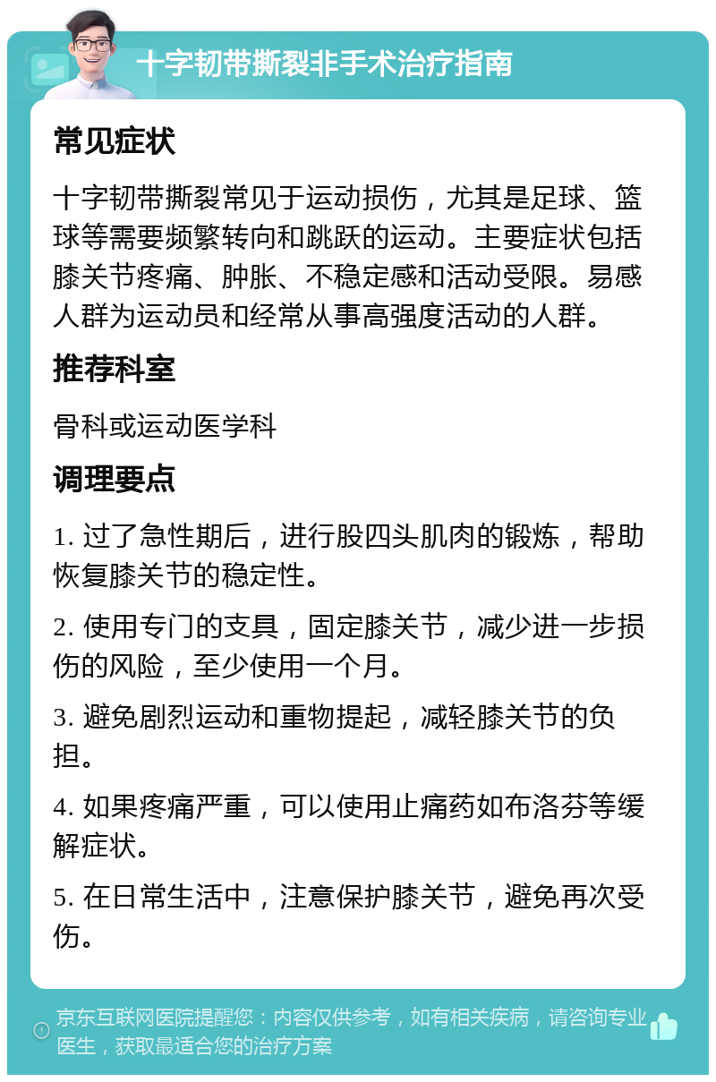 十字韧带撕裂非手术治疗指南 常见症状 十字韧带撕裂常见于运动损伤，尤其是足球、篮球等需要频繁转向和跳跃的运动。主要症状包括膝关节疼痛、肿胀、不稳定感和活动受限。易感人群为运动员和经常从事高强度活动的人群。 推荐科室 骨科或运动医学科 调理要点 1. 过了急性期后，进行股四头肌肉的锻炼，帮助恢复膝关节的稳定性。 2. 使用专门的支具，固定膝关节，减少进一步损伤的风险，至少使用一个月。 3. 避免剧烈运动和重物提起，减轻膝关节的负担。 4. 如果疼痛严重，可以使用止痛药如布洛芬等缓解症状。 5. 在日常生活中，注意保护膝关节，避免再次受伤。