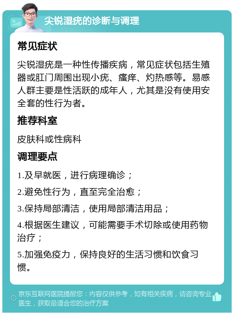 尖锐湿疣的诊断与调理 常见症状 尖锐湿疣是一种性传播疾病，常见症状包括生殖器或肛门周围出现小疣、瘙痒、灼热感等。易感人群主要是性活跃的成年人，尤其是没有使用安全套的性行为者。 推荐科室 皮肤科或性病科 调理要点 1.及早就医，进行病理确诊； 2.避免性行为，直至完全治愈； 3.保持局部清洁，使用局部清洁用品； 4.根据医生建议，可能需要手术切除或使用药物治疗； 5.加强免疫力，保持良好的生活习惯和饮食习惯。