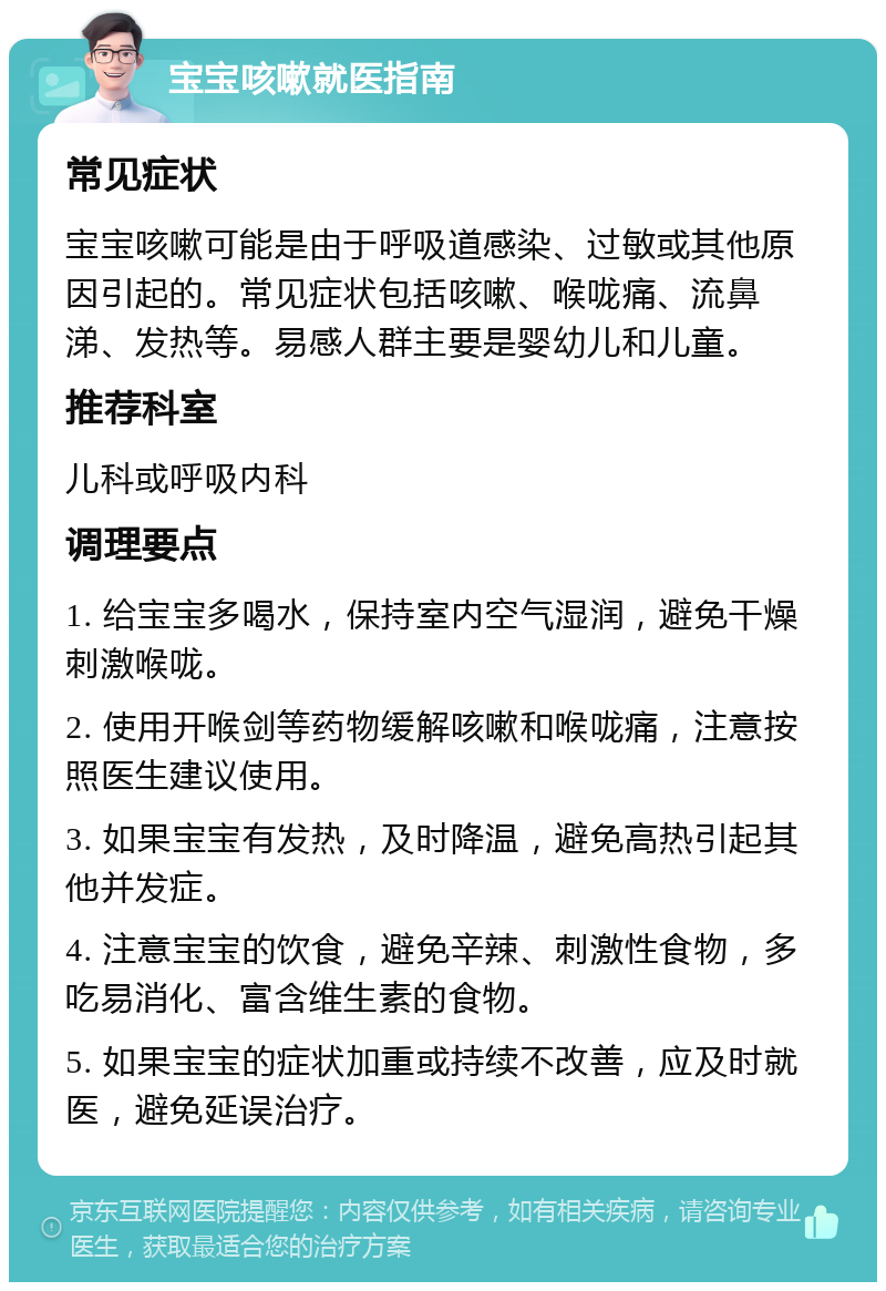 宝宝咳嗽就医指南 常见症状 宝宝咳嗽可能是由于呼吸道感染、过敏或其他原因引起的。常见症状包括咳嗽、喉咙痛、流鼻涕、发热等。易感人群主要是婴幼儿和儿童。 推荐科室 儿科或呼吸内科 调理要点 1. 给宝宝多喝水，保持室内空气湿润，避免干燥刺激喉咙。 2. 使用开喉剑等药物缓解咳嗽和喉咙痛，注意按照医生建议使用。 3. 如果宝宝有发热，及时降温，避免高热引起其他并发症。 4. 注意宝宝的饮食，避免辛辣、刺激性食物，多吃易消化、富含维生素的食物。 5. 如果宝宝的症状加重或持续不改善，应及时就医，避免延误治疗。