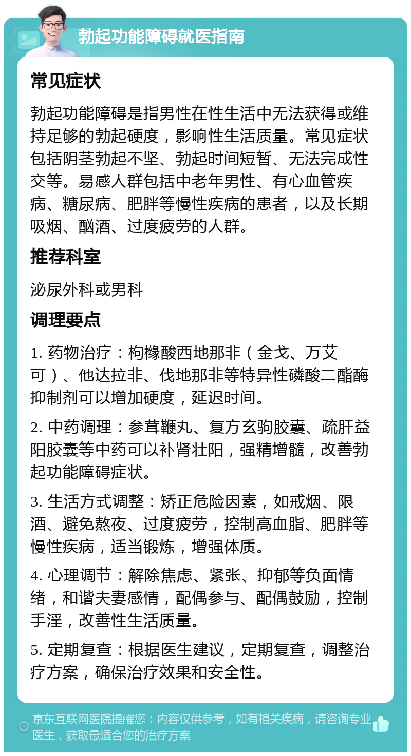 勃起功能障碍就医指南 常见症状 勃起功能障碍是指男性在性生活中无法获得或维持足够的勃起硬度，影响性生活质量。常见症状包括阴茎勃起不坚、勃起时间短暂、无法完成性交等。易感人群包括中老年男性、有心血管疾病、糖尿病、肥胖等慢性疾病的患者，以及长期吸烟、酗酒、过度疲劳的人群。 推荐科室 泌尿外科或男科 调理要点 1. 药物治疗：枸橼酸西地那非（金戈、万艾可）、他达拉非、伐地那非等特异性磷酸二酯酶抑制剂可以增加硬度，延迟时间。 2. 中药调理：参茸鞭丸、复方玄驹胶囊、疏肝益阳胶囊等中药可以补肾壮阳，强精增髓，改善勃起功能障碍症状。 3. 生活方式调整：矫正危险因素，如戒烟、限酒、避免熬夜、过度疲劳，控制高血脂、肥胖等慢性疾病，适当锻炼，增强体质。 4. 心理调节：解除焦虑、紧张、抑郁等负面情绪，和谐夫妻感情，配偶参与、配偶鼓励，控制手淫，改善性生活质量。 5. 定期复查：根据医生建议，定期复查，调整治疗方案，确保治疗效果和安全性。