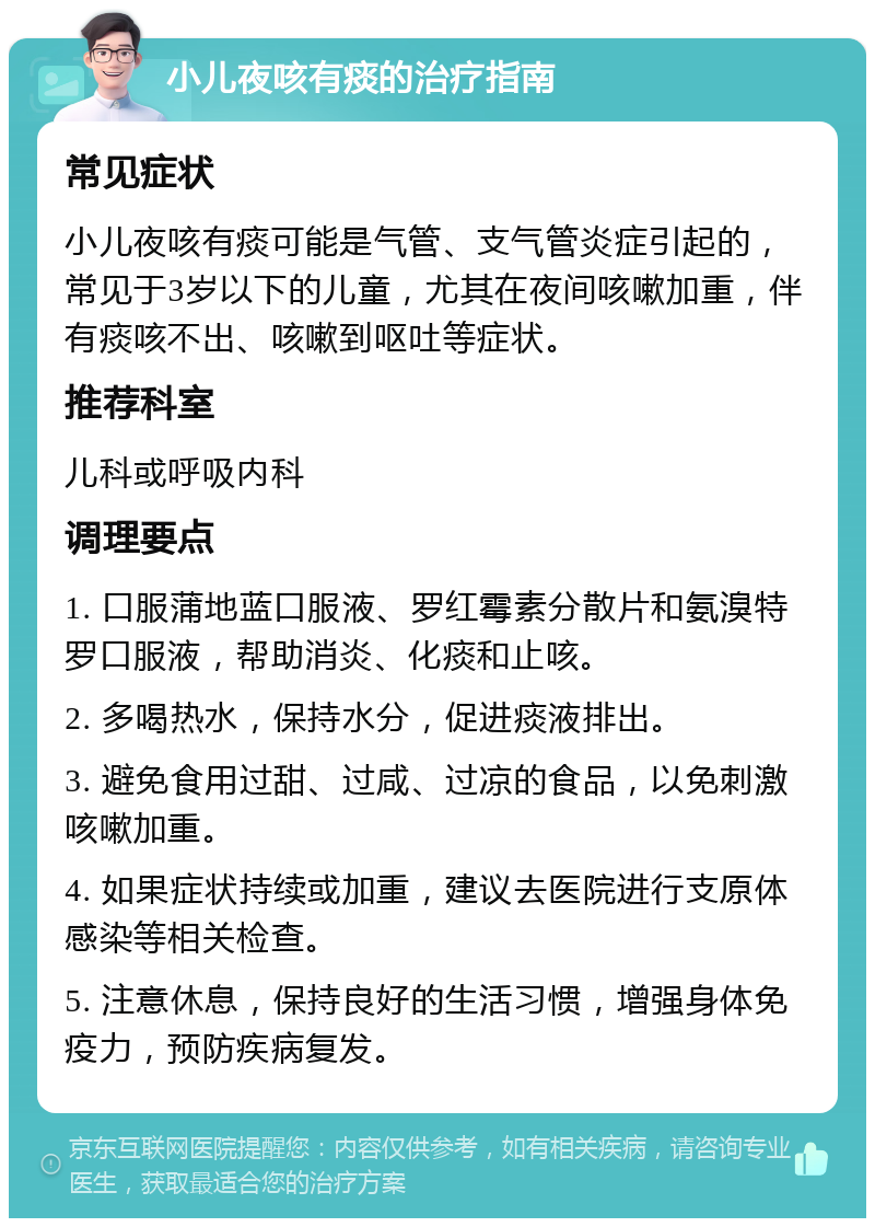 小儿夜咳有痰的治疗指南 常见症状 小儿夜咳有痰可能是气管、支气管炎症引起的，常见于3岁以下的儿童，尤其在夜间咳嗽加重，伴有痰咳不出、咳嗽到呕吐等症状。 推荐科室 儿科或呼吸内科 调理要点 1. 口服蒲地蓝口服液、罗红霉素分散片和氨溴特罗口服液，帮助消炎、化痰和止咳。 2. 多喝热水，保持水分，促进痰液排出。 3. 避免食用过甜、过咸、过凉的食品，以免刺激咳嗽加重。 4. 如果症状持续或加重，建议去医院进行支原体感染等相关检查。 5. 注意休息，保持良好的生活习惯，增强身体免疫力，预防疾病复发。