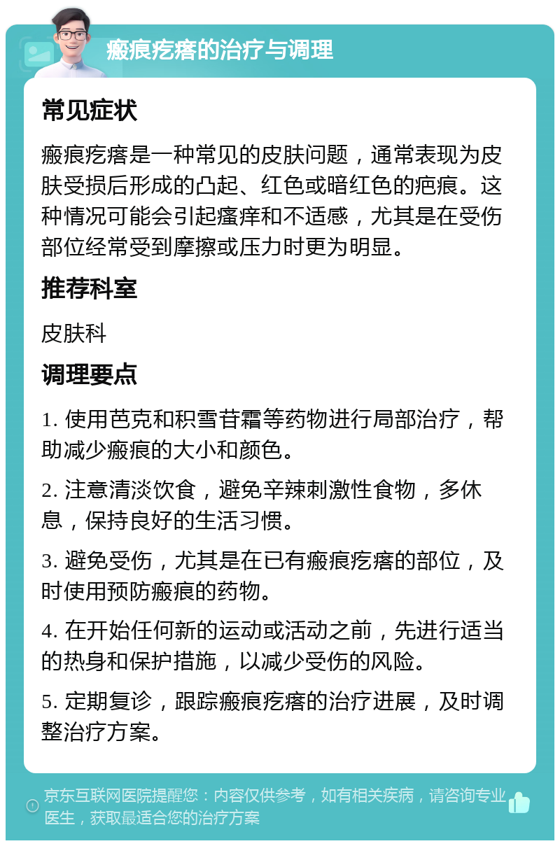 瘢痕疙瘩的治疗与调理 常见症状 瘢痕疙瘩是一种常见的皮肤问题，通常表现为皮肤受损后形成的凸起、红色或暗红色的疤痕。这种情况可能会引起瘙痒和不适感，尤其是在受伤部位经常受到摩擦或压力时更为明显。 推荐科室 皮肤科 调理要点 1. 使用芭克和积雪苷霜等药物进行局部治疗，帮助减少瘢痕的大小和颜色。 2. 注意清淡饮食，避免辛辣刺激性食物，多休息，保持良好的生活习惯。 3. 避免受伤，尤其是在已有瘢痕疙瘩的部位，及时使用预防瘢痕的药物。 4. 在开始任何新的运动或活动之前，先进行适当的热身和保护措施，以减少受伤的风险。 5. 定期复诊，跟踪瘢痕疙瘩的治疗进展，及时调整治疗方案。