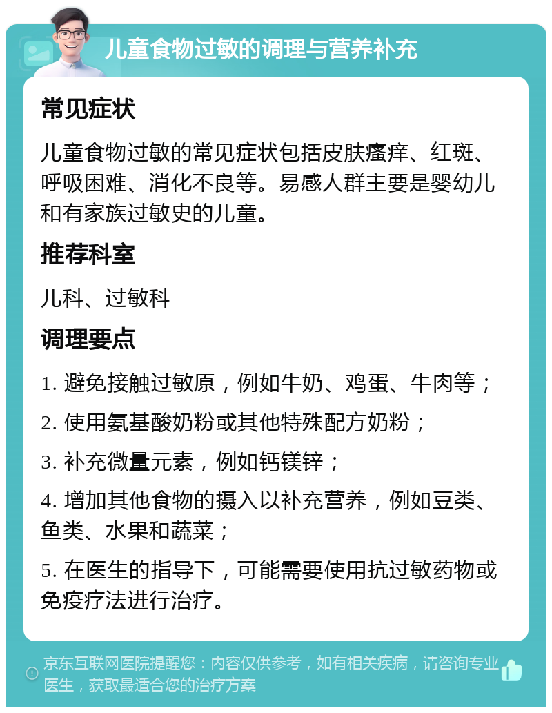 儿童食物过敏的调理与营养补充 常见症状 儿童食物过敏的常见症状包括皮肤瘙痒、红斑、呼吸困难、消化不良等。易感人群主要是婴幼儿和有家族过敏史的儿童。 推荐科室 儿科、过敏科 调理要点 1. 避免接触过敏原，例如牛奶、鸡蛋、牛肉等； 2. 使用氨基酸奶粉或其他特殊配方奶粉； 3. 补充微量元素，例如钙镁锌； 4. 增加其他食物的摄入以补充营养，例如豆类、鱼类、水果和蔬菜； 5. 在医生的指导下，可能需要使用抗过敏药物或免疫疗法进行治疗。