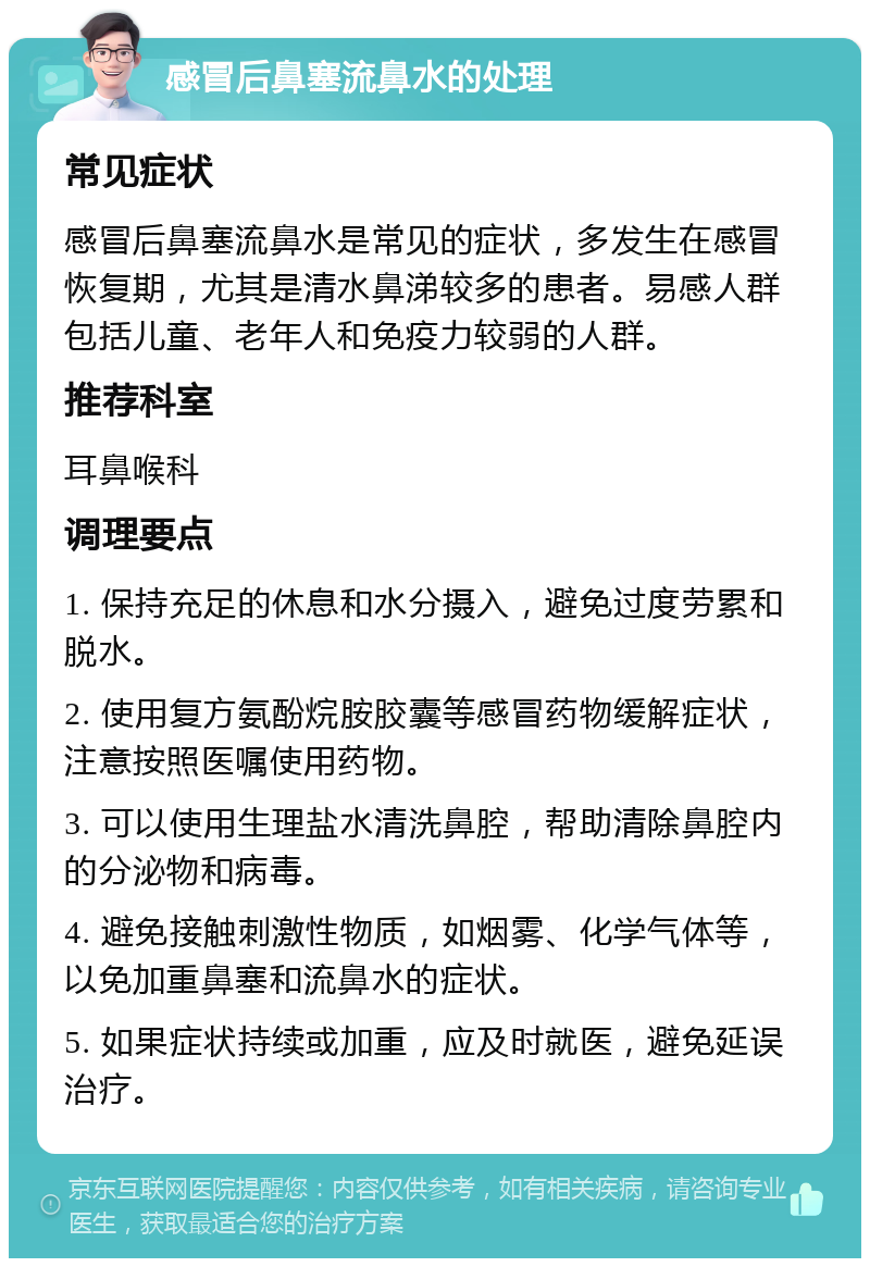 感冒后鼻塞流鼻水的处理 常见症状 感冒后鼻塞流鼻水是常见的症状，多发生在感冒恢复期，尤其是清水鼻涕较多的患者。易感人群包括儿童、老年人和免疫力较弱的人群。 推荐科室 耳鼻喉科 调理要点 1. 保持充足的休息和水分摄入，避免过度劳累和脱水。 2. 使用复方氨酚烷胺胶囊等感冒药物缓解症状，注意按照医嘱使用药物。 3. 可以使用生理盐水清洗鼻腔，帮助清除鼻腔内的分泌物和病毒。 4. 避免接触刺激性物质，如烟雾、化学气体等，以免加重鼻塞和流鼻水的症状。 5. 如果症状持续或加重，应及时就医，避免延误治疗。