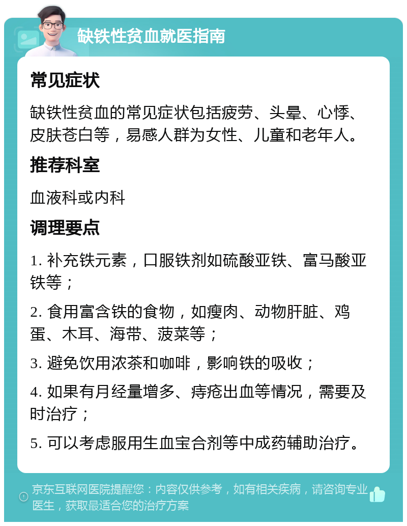 缺铁性贫血就医指南 常见症状 缺铁性贫血的常见症状包括疲劳、头晕、心悸、皮肤苍白等，易感人群为女性、儿童和老年人。 推荐科室 血液科或内科 调理要点 1. 补充铁元素，口服铁剂如硫酸亚铁、富马酸亚铁等； 2. 食用富含铁的食物，如瘦肉、动物肝脏、鸡蛋、木耳、海带、菠菜等； 3. 避免饮用浓茶和咖啡，影响铁的吸收； 4. 如果有月经量增多、痔疮出血等情况，需要及时治疗； 5. 可以考虑服用生血宝合剂等中成药辅助治疗。