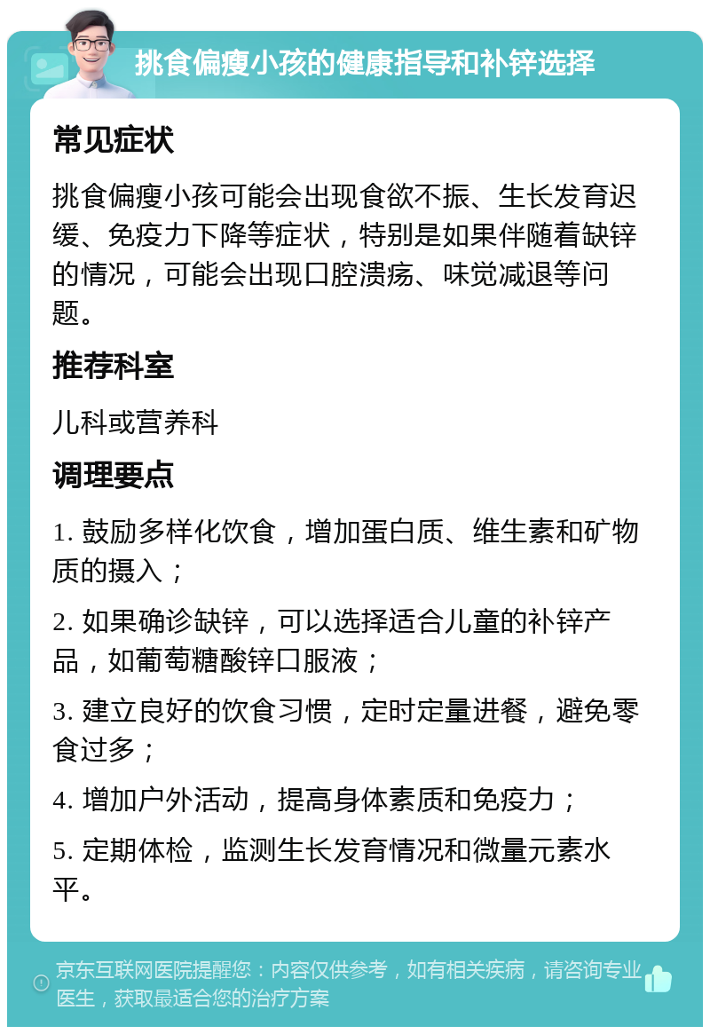 挑食偏瘦小孩的健康指导和补锌选择 常见症状 挑食偏瘦小孩可能会出现食欲不振、生长发育迟缓、免疫力下降等症状，特别是如果伴随着缺锌的情况，可能会出现口腔溃疡、味觉减退等问题。 推荐科室 儿科或营养科 调理要点 1. 鼓励多样化饮食，增加蛋白质、维生素和矿物质的摄入； 2. 如果确诊缺锌，可以选择适合儿童的补锌产品，如葡萄糖酸锌口服液； 3. 建立良好的饮食习惯，定时定量进餐，避免零食过多； 4. 增加户外活动，提高身体素质和免疫力； 5. 定期体检，监测生长发育情况和微量元素水平。