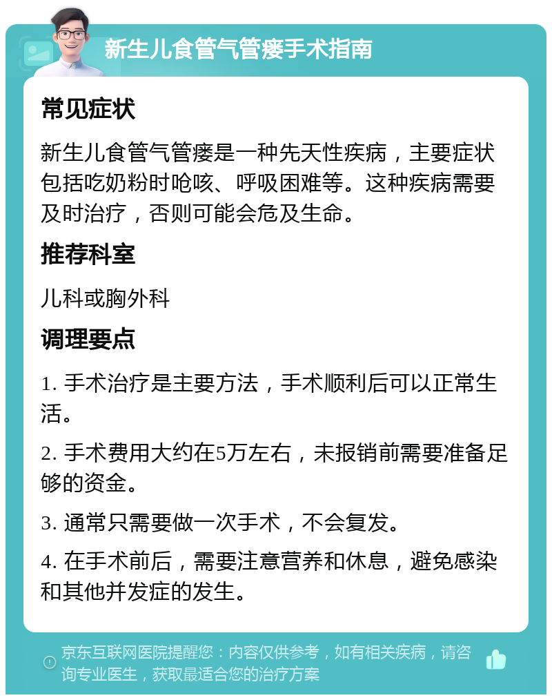 新生儿食管气管瘘手术指南 常见症状 新生儿食管气管瘘是一种先天性疾病，主要症状包括吃奶粉时呛咳、呼吸困难等。这种疾病需要及时治疗，否则可能会危及生命。 推荐科室 儿科或胸外科 调理要点 1. 手术治疗是主要方法，手术顺利后可以正常生活。 2. 手术费用大约在5万左右，未报销前需要准备足够的资金。 3. 通常只需要做一次手术，不会复发。 4. 在手术前后，需要注意营养和休息，避免感染和其他并发症的发生。