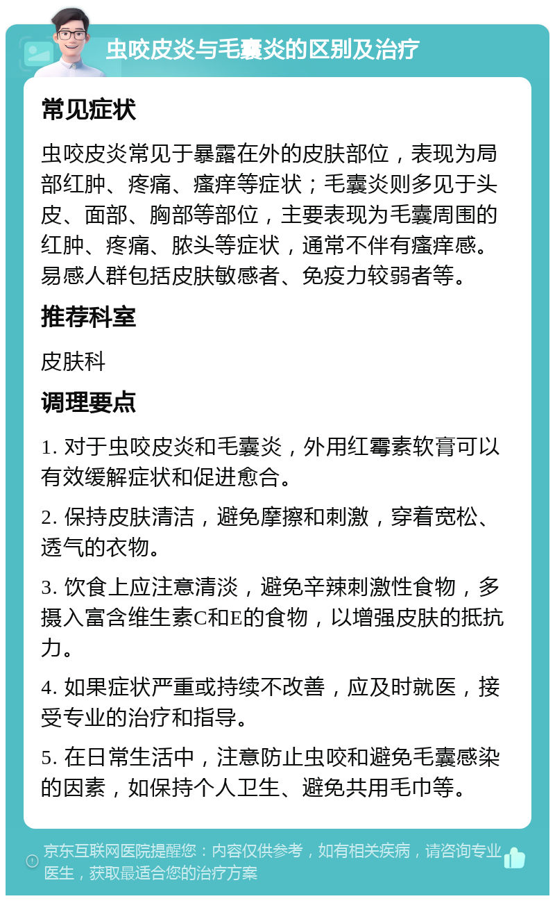 虫咬皮炎与毛囊炎的区别及治疗 常见症状 虫咬皮炎常见于暴露在外的皮肤部位，表现为局部红肿、疼痛、瘙痒等症状；毛囊炎则多见于头皮、面部、胸部等部位，主要表现为毛囊周围的红肿、疼痛、脓头等症状，通常不伴有瘙痒感。易感人群包括皮肤敏感者、免疫力较弱者等。 推荐科室 皮肤科 调理要点 1. 对于虫咬皮炎和毛囊炎，外用红霉素软膏可以有效缓解症状和促进愈合。 2. 保持皮肤清洁，避免摩擦和刺激，穿着宽松、透气的衣物。 3. 饮食上应注意清淡，避免辛辣刺激性食物，多摄入富含维生素C和E的食物，以增强皮肤的抵抗力。 4. 如果症状严重或持续不改善，应及时就医，接受专业的治疗和指导。 5. 在日常生活中，注意防止虫咬和避免毛囊感染的因素，如保持个人卫生、避免共用毛巾等。