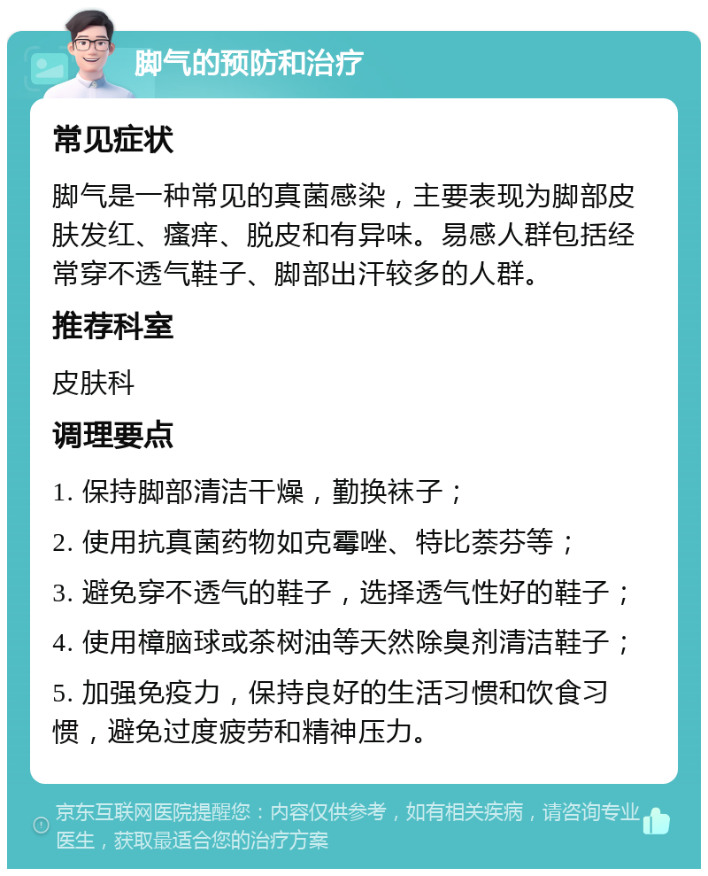 脚气的预防和治疗 常见症状 脚气是一种常见的真菌感染，主要表现为脚部皮肤发红、瘙痒、脱皮和有异味。易感人群包括经常穿不透气鞋子、脚部出汗较多的人群。 推荐科室 皮肤科 调理要点 1. 保持脚部清洁干燥，勤换袜子； 2. 使用抗真菌药物如克霉唑、特比萘芬等； 3. 避免穿不透气的鞋子，选择透气性好的鞋子； 4. 使用樟脑球或茶树油等天然除臭剂清洁鞋子； 5. 加强免疫力，保持良好的生活习惯和饮食习惯，避免过度疲劳和精神压力。