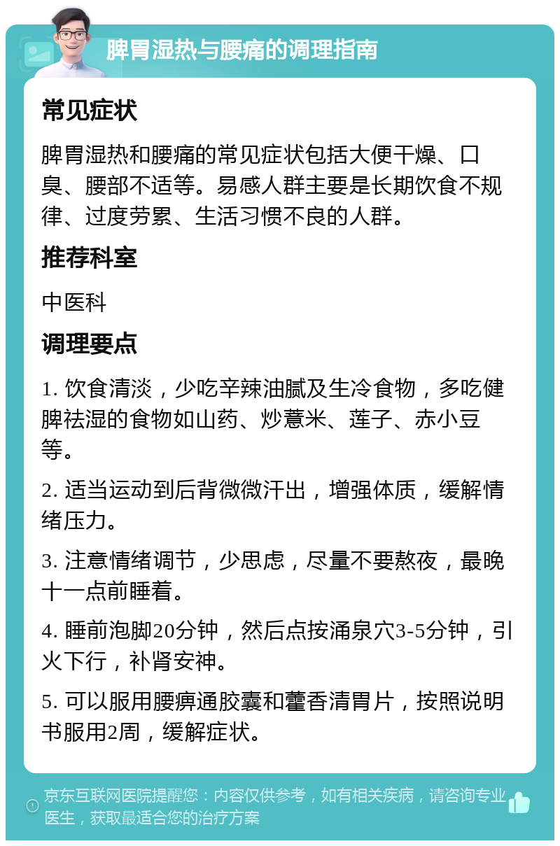 脾胃湿热与腰痛的调理指南 常见症状 脾胃湿热和腰痛的常见症状包括大便干燥、口臭、腰部不适等。易感人群主要是长期饮食不规律、过度劳累、生活习惯不良的人群。 推荐科室 中医科 调理要点 1. 饮食清淡，少吃辛辣油腻及生冷食物，多吃健脾祛湿的食物如山药、炒薏米、莲子、赤小豆等。 2. 适当运动到后背微微汗出，增强体质，缓解情绪压力。 3. 注意情绪调节，少思虑，尽量不要熬夜，最晚十一点前睡着。 4. 睡前泡脚20分钟，然后点按涌泉穴3-5分钟，引火下行，补肾安神。 5. 可以服用腰痹通胶囊和藿香清胃片，按照说明书服用2周，缓解症状。