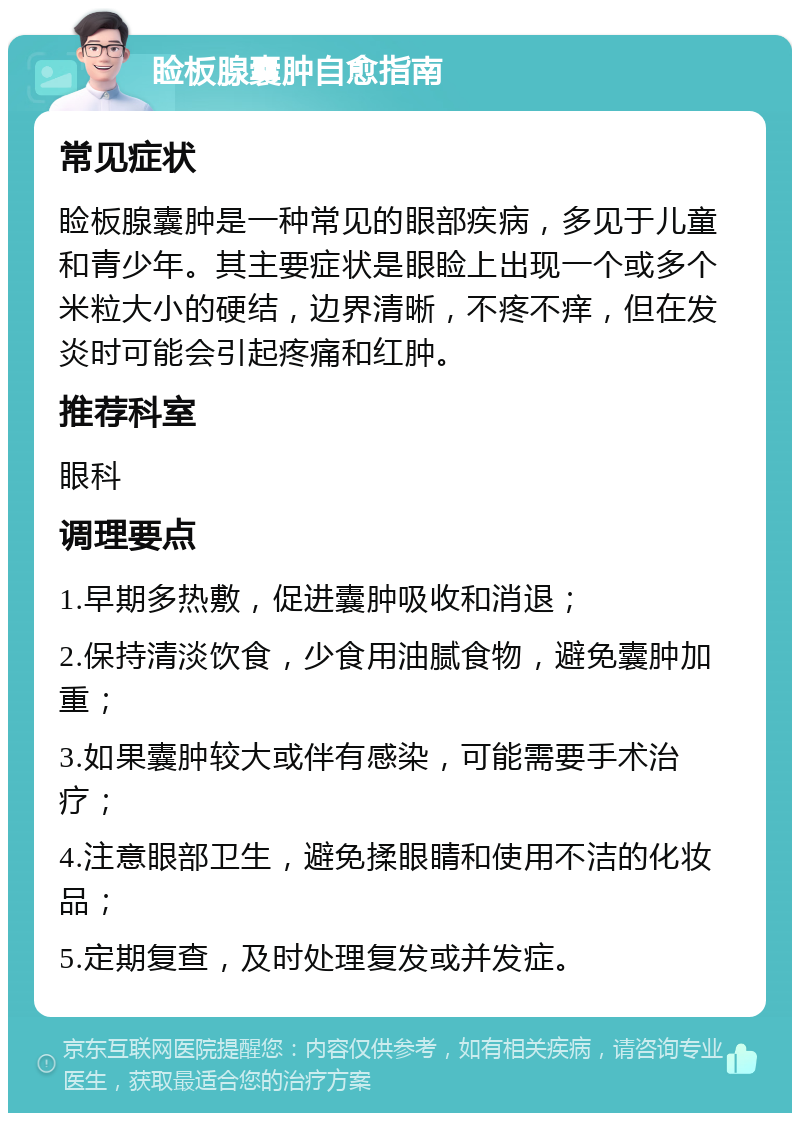 睑板腺囊肿自愈指南 常见症状 睑板腺囊肿是一种常见的眼部疾病，多见于儿童和青少年。其主要症状是眼睑上出现一个或多个米粒大小的硬结，边界清晰，不疼不痒，但在发炎时可能会引起疼痛和红肿。 推荐科室 眼科 调理要点 1.早期多热敷，促进囊肿吸收和消退； 2.保持清淡饮食，少食用油腻食物，避免囊肿加重； 3.如果囊肿较大或伴有感染，可能需要手术治疗； 4.注意眼部卫生，避免揉眼睛和使用不洁的化妆品； 5.定期复查，及时处理复发或并发症。