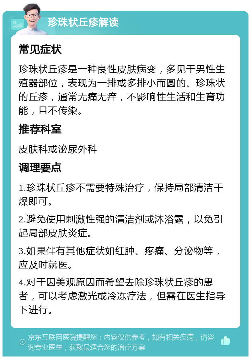 珍珠状丘疹解读 常见症状 珍珠状丘疹是一种良性皮肤病变，多见于男性生殖器部位，表现为一排或多排小而圆的、珍珠状的丘疹，通常无痛无痒，不影响性生活和生育功能，且不传染。 推荐科室 皮肤科或泌尿外科 调理要点 1.珍珠状丘疹不需要特殊治疗，保持局部清洁干燥即可。 2.避免使用刺激性强的清洁剂或沐浴露，以免引起局部皮肤炎症。 3.如果伴有其他症状如红肿、疼痛、分泌物等，应及时就医。 4.对于因美观原因而希望去除珍珠状丘疹的患者，可以考虑激光或冷冻疗法，但需在医生指导下进行。