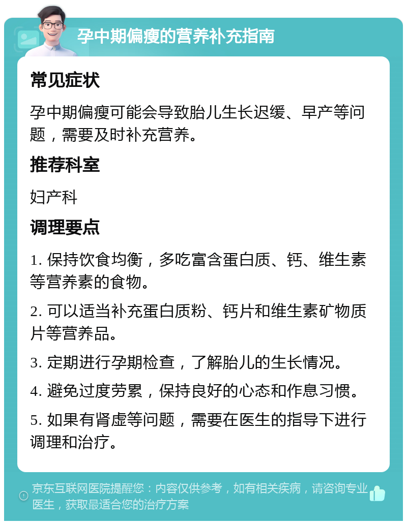 孕中期偏瘦的营养补充指南 常见症状 孕中期偏瘦可能会导致胎儿生长迟缓、早产等问题，需要及时补充营养。 推荐科室 妇产科 调理要点 1. 保持饮食均衡，多吃富含蛋白质、钙、维生素等营养素的食物。 2. 可以适当补充蛋白质粉、钙片和维生素矿物质片等营养品。 3. 定期进行孕期检查，了解胎儿的生长情况。 4. 避免过度劳累，保持良好的心态和作息习惯。 5. 如果有肾虚等问题，需要在医生的指导下进行调理和治疗。