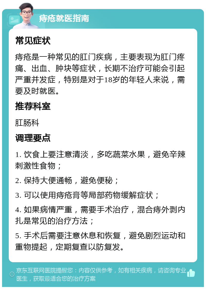 痔疮就医指南 常见症状 痔疮是一种常见的肛门疾病，主要表现为肛门疼痛、出血、肿块等症状，长期不治疗可能会引起严重并发症，特别是对于18岁的年轻人来说，需要及时就医。 推荐科室 肛肠科 调理要点 1. 饮食上要注意清淡，多吃蔬菜水果，避免辛辣刺激性食物； 2. 保持大便通畅，避免便秘； 3. 可以使用痔疮膏等局部药物缓解症状； 4. 如果病情严重，需要手术治疗，混合痔外剥内扎是常见的治疗方法； 5. 手术后需要注意休息和恢复，避免剧烈运动和重物提起，定期复查以防复发。