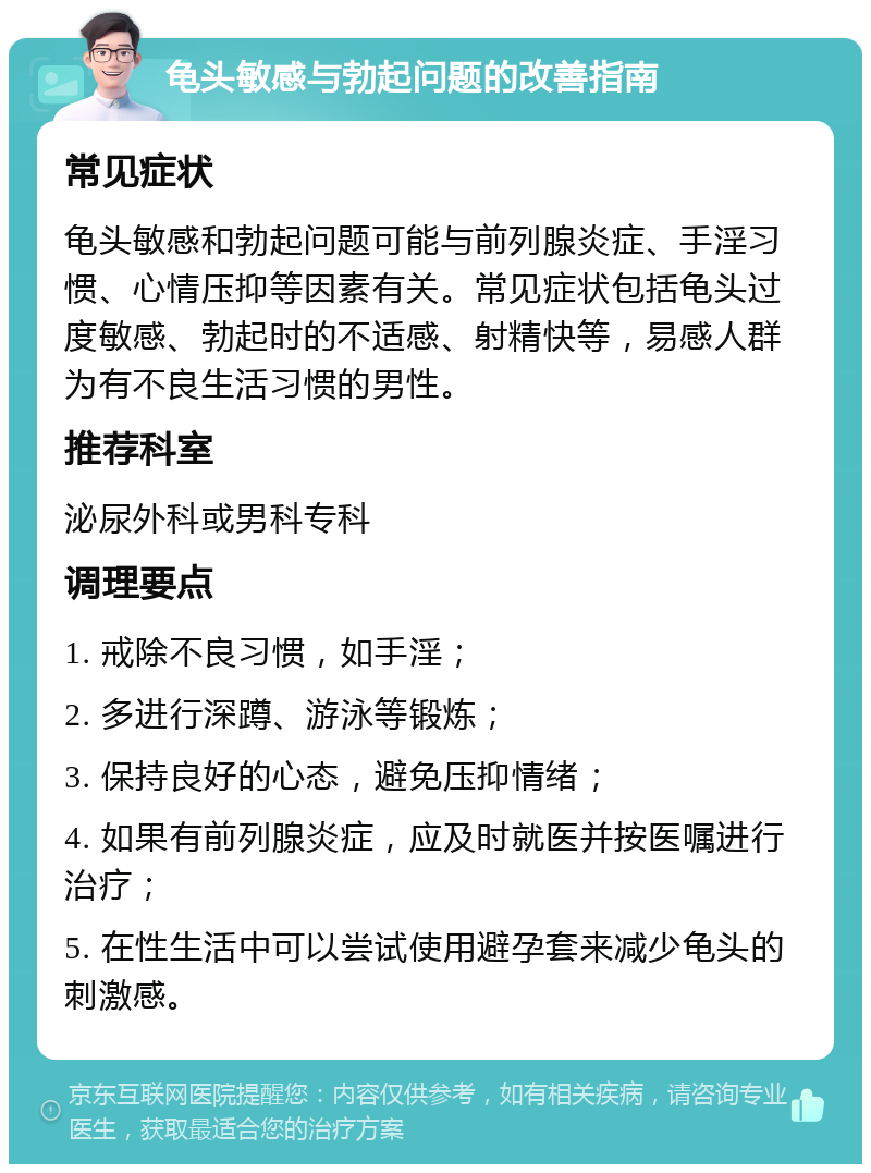 龟头敏感与勃起问题的改善指南 常见症状 龟头敏感和勃起问题可能与前列腺炎症、手淫习惯、心情压抑等因素有关。常见症状包括龟头过度敏感、勃起时的不适感、射精快等，易感人群为有不良生活习惯的男性。 推荐科室 泌尿外科或男科专科 调理要点 1. 戒除不良习惯，如手淫； 2. 多进行深蹲、游泳等锻炼； 3. 保持良好的心态，避免压抑情绪； 4. 如果有前列腺炎症，应及时就医并按医嘱进行治疗； 5. 在性生活中可以尝试使用避孕套来减少龟头的刺激感。