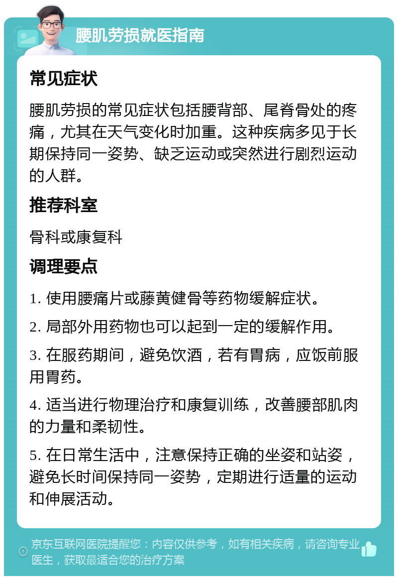 腰肌劳损就医指南 常见症状 腰肌劳损的常见症状包括腰背部、尾脊骨处的疼痛，尤其在天气变化时加重。这种疾病多见于长期保持同一姿势、缺乏运动或突然进行剧烈运动的人群。 推荐科室 骨科或康复科 调理要点 1. 使用腰痛片或藤黄健骨等药物缓解症状。 2. 局部外用药物也可以起到一定的缓解作用。 3. 在服药期间，避免饮酒，若有胃病，应饭前服用胃药。 4. 适当进行物理治疗和康复训练，改善腰部肌肉的力量和柔韧性。 5. 在日常生活中，注意保持正确的坐姿和站姿，避免长时间保持同一姿势，定期进行适量的运动和伸展活动。