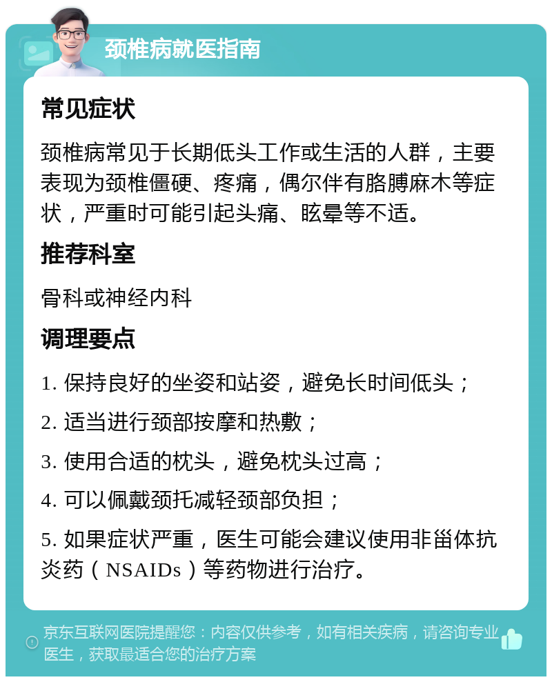 颈椎病就医指南 常见症状 颈椎病常见于长期低头工作或生活的人群，主要表现为颈椎僵硬、疼痛，偶尔伴有胳膊麻木等症状，严重时可能引起头痛、眩晕等不适。 推荐科室 骨科或神经内科 调理要点 1. 保持良好的坐姿和站姿，避免长时间低头； 2. 适当进行颈部按摩和热敷； 3. 使用合适的枕头，避免枕头过高； 4. 可以佩戴颈托减轻颈部负担； 5. 如果症状严重，医生可能会建议使用非甾体抗炎药（NSAIDs）等药物进行治疗。