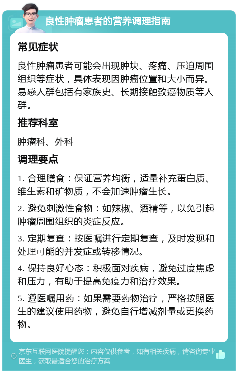 良性肿瘤患者的营养调理指南 常见症状 良性肿瘤患者可能会出现肿块、疼痛、压迫周围组织等症状，具体表现因肿瘤位置和大小而异。易感人群包括有家族史、长期接触致癌物质等人群。 推荐科室 肿瘤科、外科 调理要点 1. 合理膳食：保证营养均衡，适量补充蛋白质、维生素和矿物质，不会加速肿瘤生长。 2. 避免刺激性食物：如辣椒、酒精等，以免引起肿瘤周围组织的炎症反应。 3. 定期复查：按医嘱进行定期复查，及时发现和处理可能的并发症或转移情况。 4. 保持良好心态：积极面对疾病，避免过度焦虑和压力，有助于提高免疫力和治疗效果。 5. 遵医嘱用药：如果需要药物治疗，严格按照医生的建议使用药物，避免自行增减剂量或更换药物。