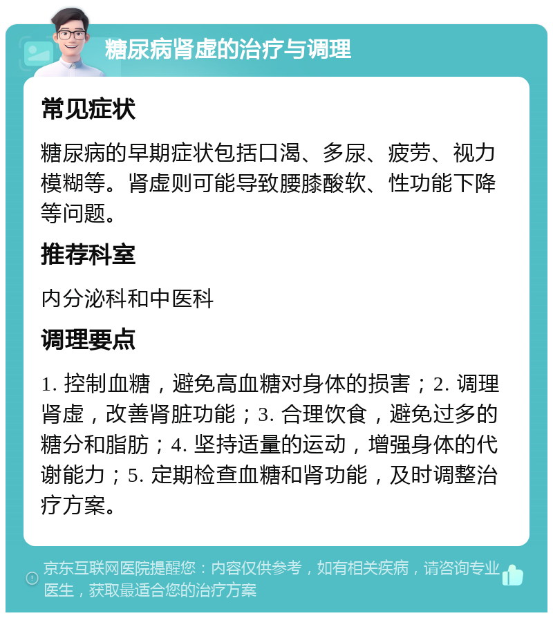 糖尿病肾虚的治疗与调理 常见症状 糖尿病的早期症状包括口渴、多尿、疲劳、视力模糊等。肾虚则可能导致腰膝酸软、性功能下降等问题。 推荐科室 内分泌科和中医科 调理要点 1. 控制血糖，避免高血糖对身体的损害；2. 调理肾虚，改善肾脏功能；3. 合理饮食，避免过多的糖分和脂肪；4. 坚持适量的运动，增强身体的代谢能力；5. 定期检查血糖和肾功能，及时调整治疗方案。