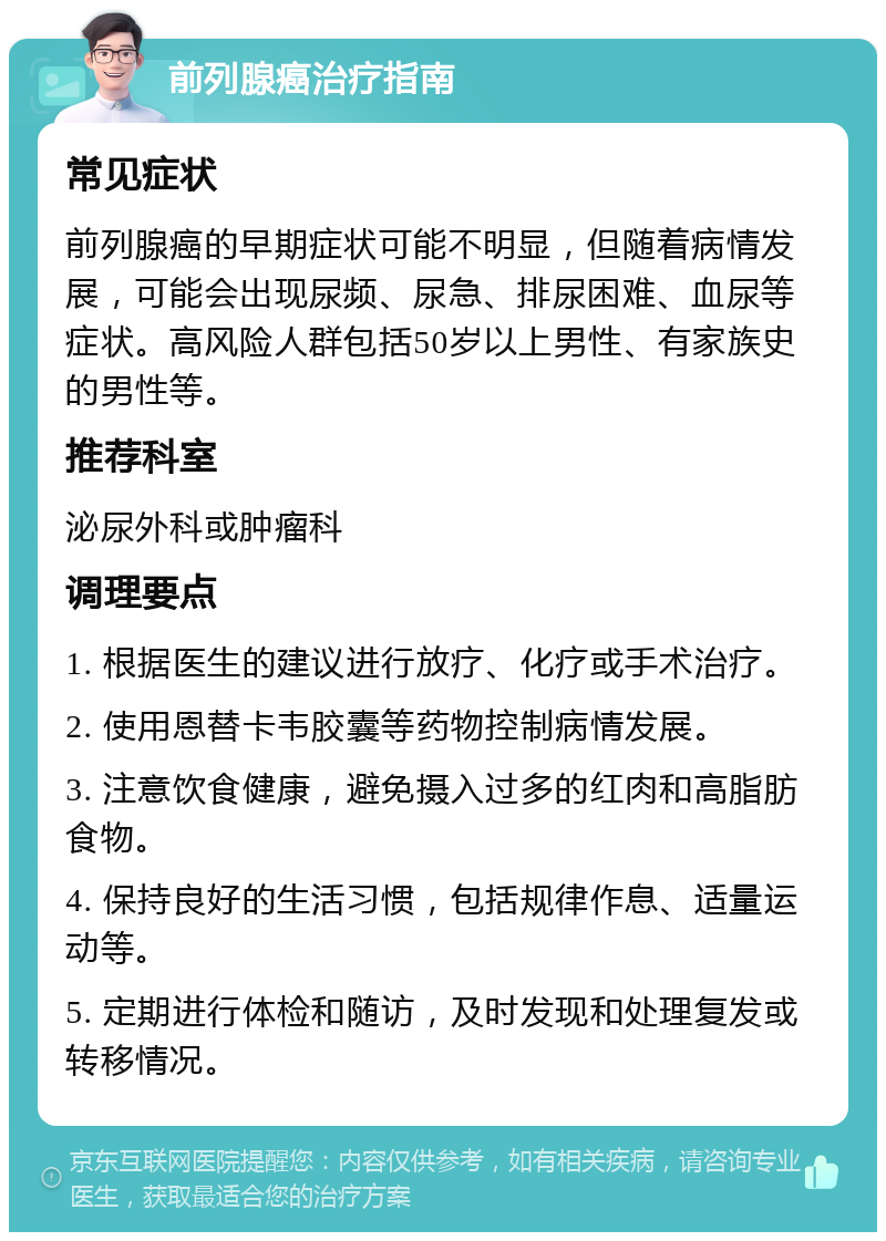 前列腺癌治疗指南 常见症状 前列腺癌的早期症状可能不明显，但随着病情发展，可能会出现尿频、尿急、排尿困难、血尿等症状。高风险人群包括50岁以上男性、有家族史的男性等。 推荐科室 泌尿外科或肿瘤科 调理要点 1. 根据医生的建议进行放疗、化疗或手术治疗。 2. 使用恩替卡韦胶囊等药物控制病情发展。 3. 注意饮食健康，避免摄入过多的红肉和高脂肪食物。 4. 保持良好的生活习惯，包括规律作息、适量运动等。 5. 定期进行体检和随访，及时发现和处理复发或转移情况。