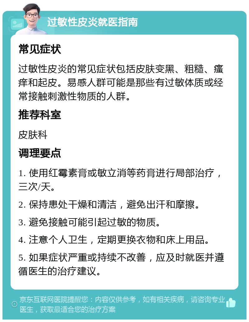 过敏性皮炎就医指南 常见症状 过敏性皮炎的常见症状包括皮肤变黑、粗糙、瘙痒和起皮。易感人群可能是那些有过敏体质或经常接触刺激性物质的人群。 推荐科室 皮肤科 调理要点 1. 使用红霉素膏或敏立消等药膏进行局部治疗，三次/天。 2. 保持患处干燥和清洁，避免出汗和摩擦。 3. 避免接触可能引起过敏的物质。 4. 注意个人卫生，定期更换衣物和床上用品。 5. 如果症状严重或持续不改善，应及时就医并遵循医生的治疗建议。