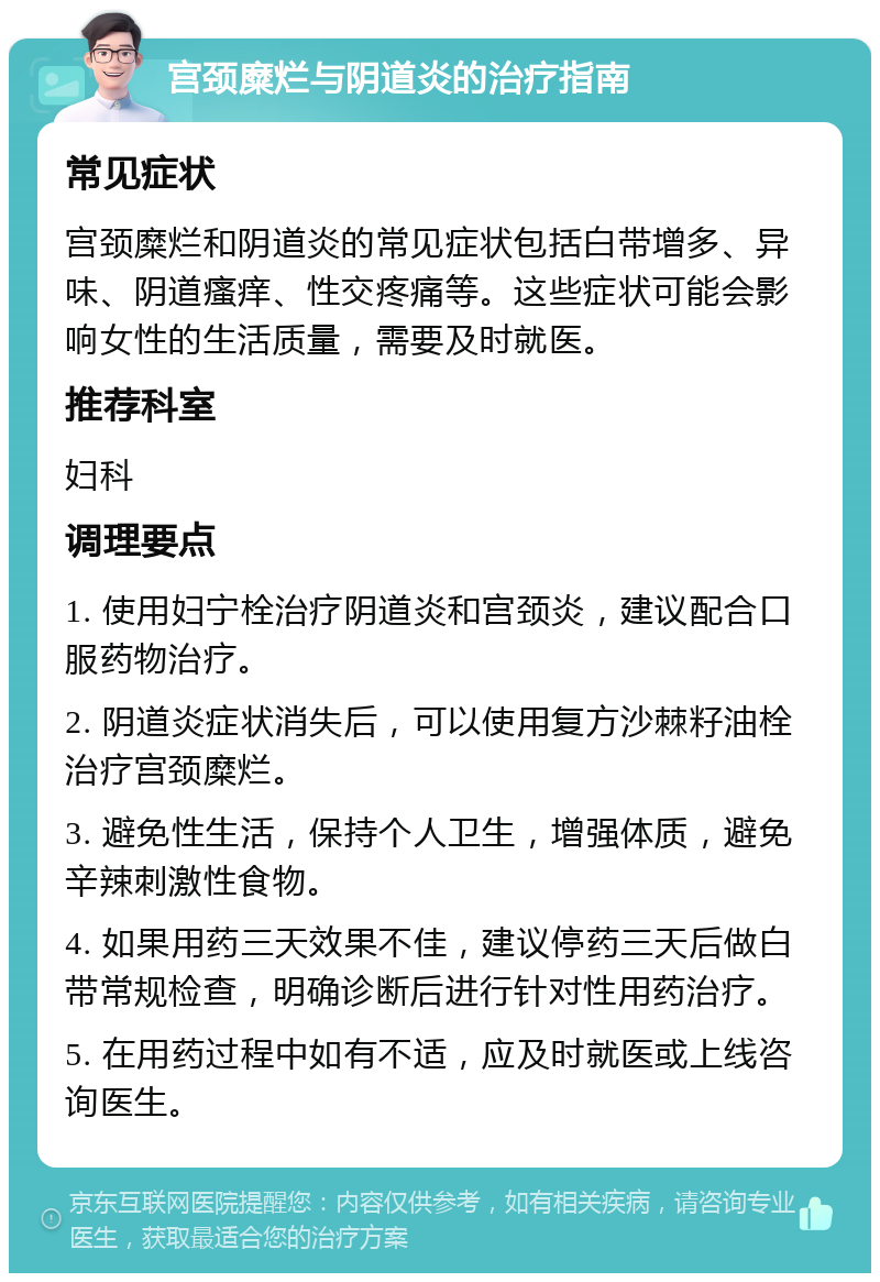 宫颈糜烂与阴道炎的治疗指南 常见症状 宫颈糜烂和阴道炎的常见症状包括白带增多、异味、阴道瘙痒、性交疼痛等。这些症状可能会影响女性的生活质量，需要及时就医。 推荐科室 妇科 调理要点 1. 使用妇宁栓治疗阴道炎和宫颈炎，建议配合口服药物治疗。 2. 阴道炎症状消失后，可以使用复方沙棘籽油栓治疗宫颈糜烂。 3. 避免性生活，保持个人卫生，增强体质，避免辛辣刺激性食物。 4. 如果用药三天效果不佳，建议停药三天后做白带常规检查，明确诊断后进行针对性用药治疗。 5. 在用药过程中如有不适，应及时就医或上线咨询医生。