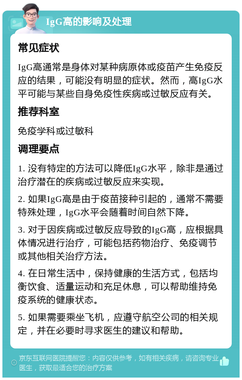 IgG高的影响及处理 常见症状 IgG高通常是身体对某种病原体或疫苗产生免疫反应的结果，可能没有明显的症状。然而，高IgG水平可能与某些自身免疫性疾病或过敏反应有关。 推荐科室 免疫学科或过敏科 调理要点 1. 没有特定的方法可以降低IgG水平，除非是通过治疗潜在的疾病或过敏反应来实现。 2. 如果IgG高是由于疫苗接种引起的，通常不需要特殊处理，IgG水平会随着时间自然下降。 3. 对于因疾病或过敏反应导致的IgG高，应根据具体情况进行治疗，可能包括药物治疗、免疫调节或其他相关治疗方法。 4. 在日常生活中，保持健康的生活方式，包括均衡饮食、适量运动和充足休息，可以帮助维持免疫系统的健康状态。 5. 如果需要乘坐飞机，应遵守航空公司的相关规定，并在必要时寻求医生的建议和帮助。