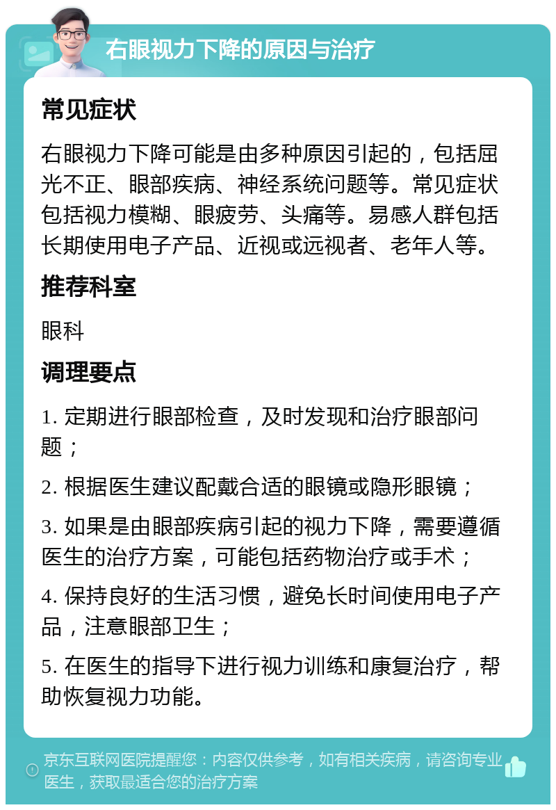 右眼视力下降的原因与治疗 常见症状 右眼视力下降可能是由多种原因引起的，包括屈光不正、眼部疾病、神经系统问题等。常见症状包括视力模糊、眼疲劳、头痛等。易感人群包括长期使用电子产品、近视或远视者、老年人等。 推荐科室 眼科 调理要点 1. 定期进行眼部检查，及时发现和治疗眼部问题； 2. 根据医生建议配戴合适的眼镜或隐形眼镜； 3. 如果是由眼部疾病引起的视力下降，需要遵循医生的治疗方案，可能包括药物治疗或手术； 4. 保持良好的生活习惯，避免长时间使用电子产品，注意眼部卫生； 5. 在医生的指导下进行视力训练和康复治疗，帮助恢复视力功能。