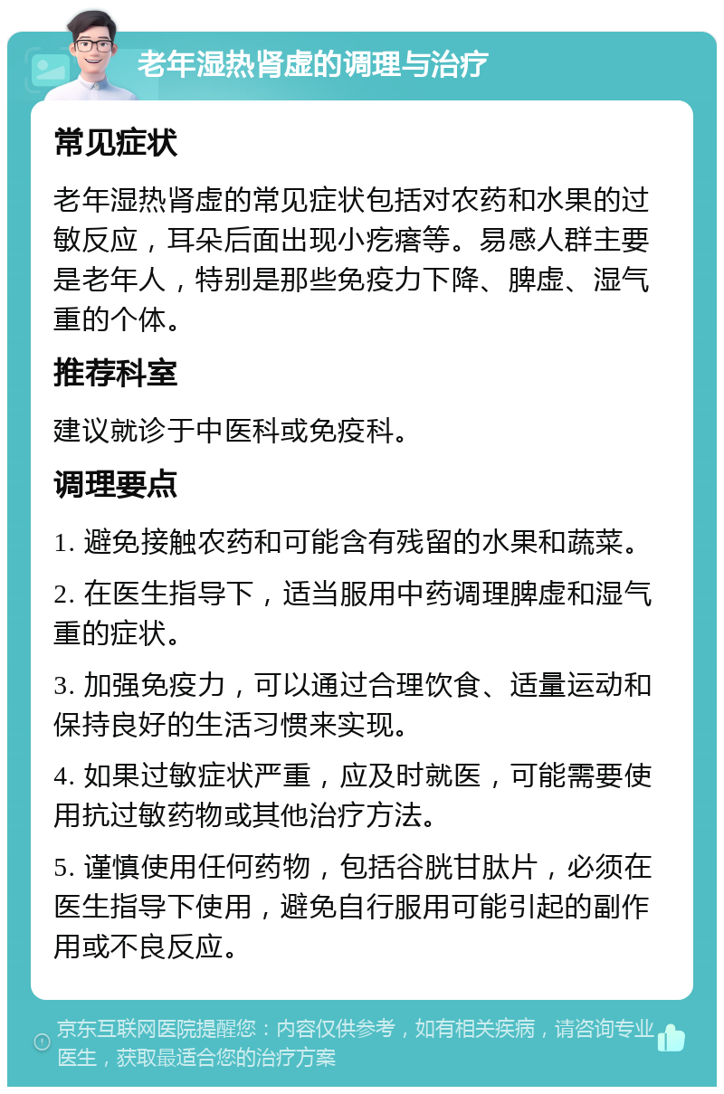 老年湿热肾虚的调理与治疗 常见症状 老年湿热肾虚的常见症状包括对农药和水果的过敏反应，耳朵后面出现小疙瘩等。易感人群主要是老年人，特别是那些免疫力下降、脾虚、湿气重的个体。 推荐科室 建议就诊于中医科或免疫科。 调理要点 1. 避免接触农药和可能含有残留的水果和蔬菜。 2. 在医生指导下，适当服用中药调理脾虚和湿气重的症状。 3. 加强免疫力，可以通过合理饮食、适量运动和保持良好的生活习惯来实现。 4. 如果过敏症状严重，应及时就医，可能需要使用抗过敏药物或其他治疗方法。 5. 谨慎使用任何药物，包括谷胱甘肽片，必须在医生指导下使用，避免自行服用可能引起的副作用或不良反应。