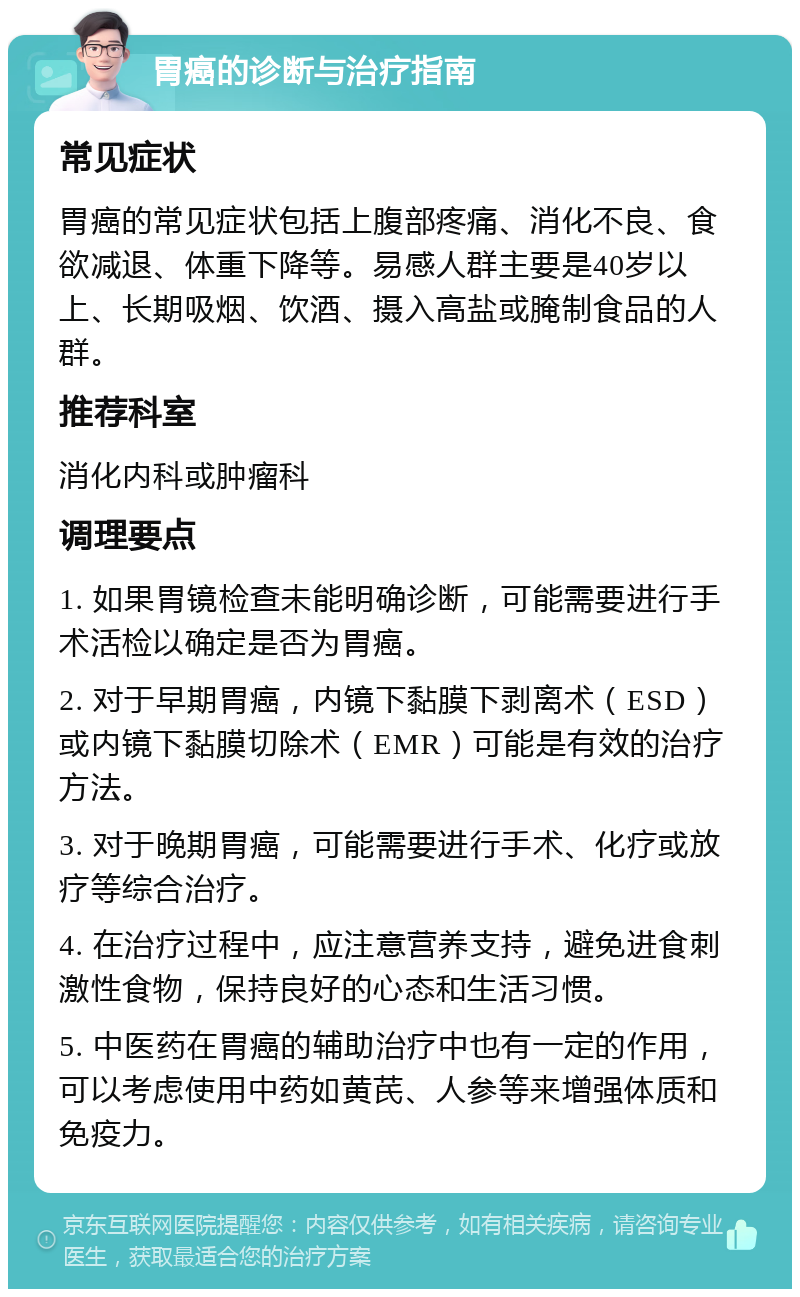 胃癌的诊断与治疗指南 常见症状 胃癌的常见症状包括上腹部疼痛、消化不良、食欲减退、体重下降等。易感人群主要是40岁以上、长期吸烟、饮酒、摄入高盐或腌制食品的人群。 推荐科室 消化内科或肿瘤科 调理要点 1. 如果胃镜检查未能明确诊断，可能需要进行手术活检以确定是否为胃癌。 2. 对于早期胃癌，内镜下黏膜下剥离术（ESD）或内镜下黏膜切除术（EMR）可能是有效的治疗方法。 3. 对于晚期胃癌，可能需要进行手术、化疗或放疗等综合治疗。 4. 在治疗过程中，应注意营养支持，避免进食刺激性食物，保持良好的心态和生活习惯。 5. 中医药在胃癌的辅助治疗中也有一定的作用，可以考虑使用中药如黄芪、人参等来增强体质和免疫力。