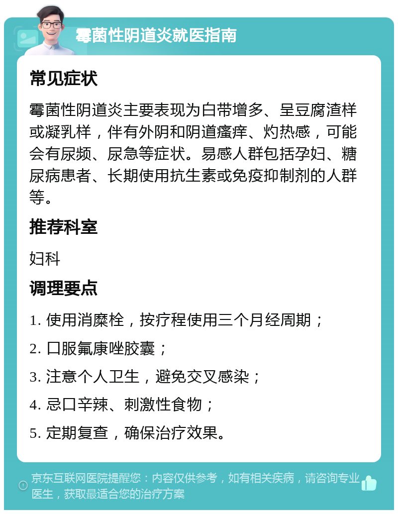 霉菌性阴道炎就医指南 常见症状 霉菌性阴道炎主要表现为白带增多、呈豆腐渣样或凝乳样，伴有外阴和阴道瘙痒、灼热感，可能会有尿频、尿急等症状。易感人群包括孕妇、糖尿病患者、长期使用抗生素或免疫抑制剂的人群等。 推荐科室 妇科 调理要点 1. 使用消糜栓，按疗程使用三个月经周期； 2. 口服氟康唑胶囊； 3. 注意个人卫生，避免交叉感染； 4. 忌口辛辣、刺激性食物； 5. 定期复查，确保治疗效果。