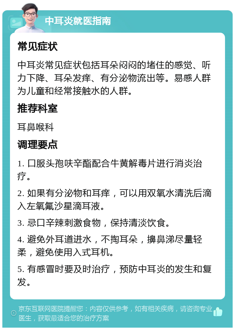 中耳炎就医指南 常见症状 中耳炎常见症状包括耳朵闷闷的堵住的感觉、听力下降、耳朵发痒、有分泌物流出等。易感人群为儿童和经常接触水的人群。 推荐科室 耳鼻喉科 调理要点 1. 口服头孢呋辛酯配合牛黄解毒片进行消炎治疗。 2. 如果有分泌物和耳痒，可以用双氧水清洗后滴入左氧氟沙星滴耳液。 3. 忌口辛辣刺激食物，保持清淡饮食。 4. 避免外耳道进水，不掏耳朵，擤鼻涕尽量轻柔，避免使用入式耳机。 5. 有感冒时要及时治疗，预防中耳炎的发生和复发。