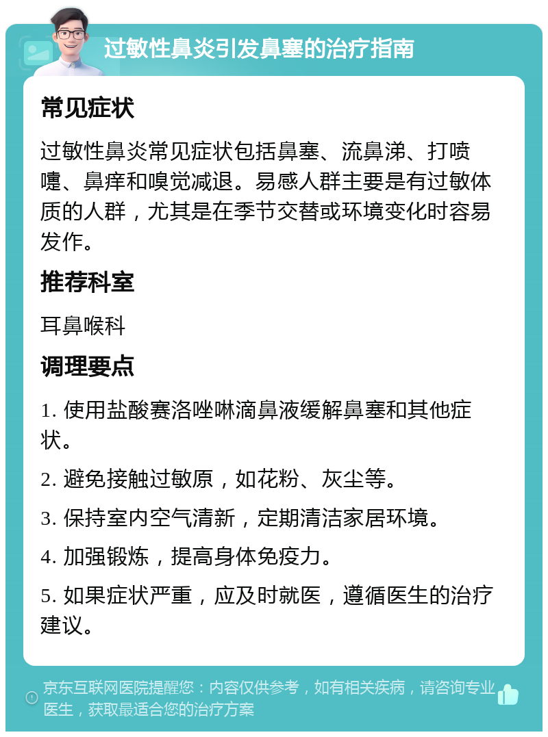 过敏性鼻炎引发鼻塞的治疗指南 常见症状 过敏性鼻炎常见症状包括鼻塞、流鼻涕、打喷嚏、鼻痒和嗅觉减退。易感人群主要是有过敏体质的人群，尤其是在季节交替或环境变化时容易发作。 推荐科室 耳鼻喉科 调理要点 1. 使用盐酸赛洛唑啉滴鼻液缓解鼻塞和其他症状。 2. 避免接触过敏原，如花粉、灰尘等。 3. 保持室内空气清新，定期清洁家居环境。 4. 加强锻炼，提高身体免疫力。 5. 如果症状严重，应及时就医，遵循医生的治疗建议。