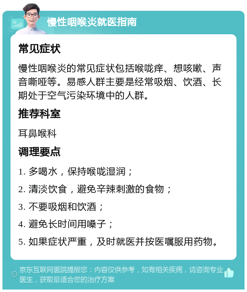 慢性咽喉炎就医指南 常见症状 慢性咽喉炎的常见症状包括喉咙痒、想咳嗽、声音嘶哑等。易感人群主要是经常吸烟、饮酒、长期处于空气污染环境中的人群。 推荐科室 耳鼻喉科 调理要点 1. 多喝水，保持喉咙湿润； 2. 清淡饮食，避免辛辣刺激的食物； 3. 不要吸烟和饮酒； 4. 避免长时间用嗓子； 5. 如果症状严重，及时就医并按医嘱服用药物。