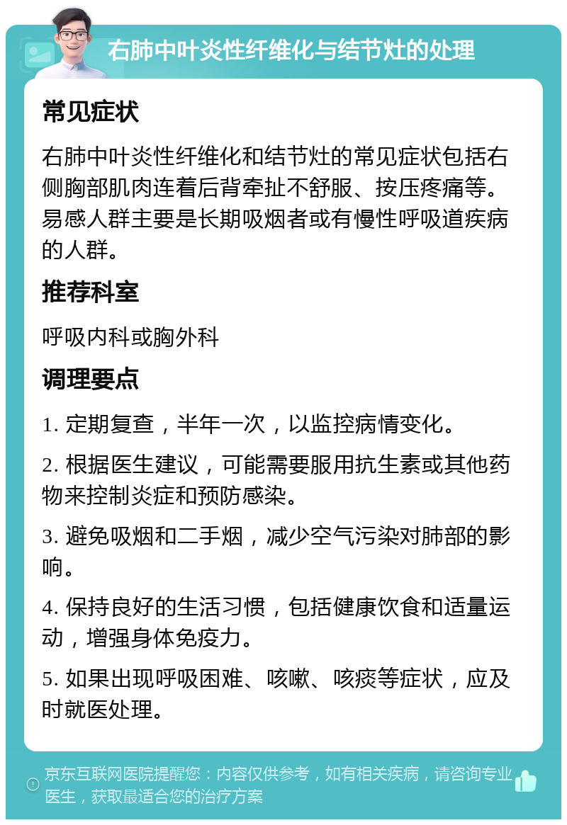 右肺中叶炎性纤维化与结节灶的处理 常见症状 右肺中叶炎性纤维化和结节灶的常见症状包括右侧胸部肌肉连着后背牵扯不舒服、按压疼痛等。易感人群主要是长期吸烟者或有慢性呼吸道疾病的人群。 推荐科室 呼吸内科或胸外科 调理要点 1. 定期复查，半年一次，以监控病情变化。 2. 根据医生建议，可能需要服用抗生素或其他药物来控制炎症和预防感染。 3. 避免吸烟和二手烟，减少空气污染对肺部的影响。 4. 保持良好的生活习惯，包括健康饮食和适量运动，增强身体免疫力。 5. 如果出现呼吸困难、咳嗽、咳痰等症状，应及时就医处理。