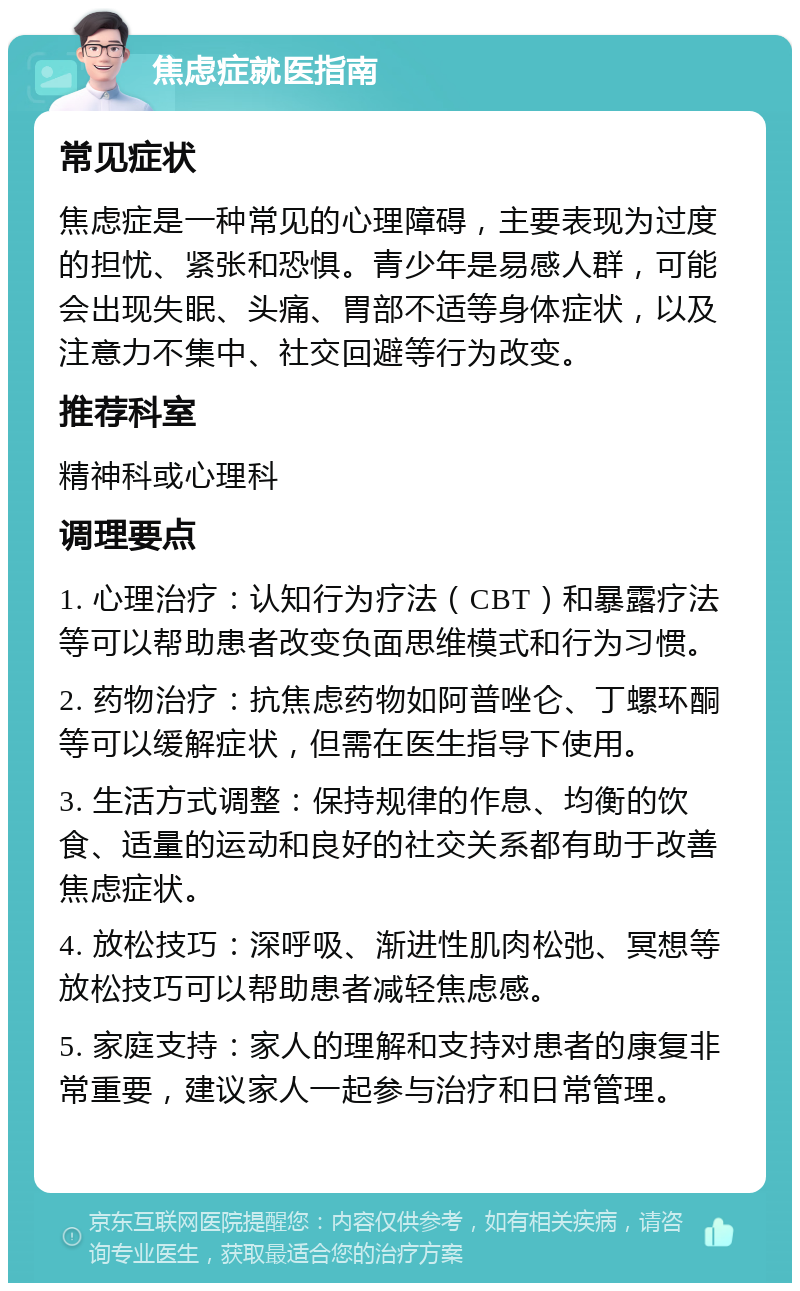 焦虑症就医指南 常见症状 焦虑症是一种常见的心理障碍，主要表现为过度的担忧、紧张和恐惧。青少年是易感人群，可能会出现失眠、头痛、胃部不适等身体症状，以及注意力不集中、社交回避等行为改变。 推荐科室 精神科或心理科 调理要点 1. 心理治疗：认知行为疗法（CBT）和暴露疗法等可以帮助患者改变负面思维模式和行为习惯。 2. 药物治疗：抗焦虑药物如阿普唑仑、丁螺环酮等可以缓解症状，但需在医生指导下使用。 3. 生活方式调整：保持规律的作息、均衡的饮食、适量的运动和良好的社交关系都有助于改善焦虑症状。 4. 放松技巧：深呼吸、渐进性肌肉松弛、冥想等放松技巧可以帮助患者减轻焦虑感。 5. 家庭支持：家人的理解和支持对患者的康复非常重要，建议家人一起参与治疗和日常管理。