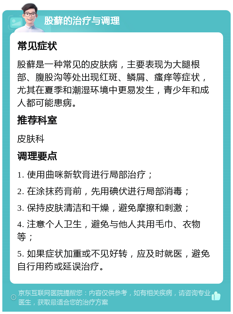 股藓的治疗与调理 常见症状 股藓是一种常见的皮肤病，主要表现为大腿根部、腹股沟等处出现红斑、鳞屑、瘙痒等症状，尤其在夏季和潮湿环境中更易发生，青少年和成人都可能患病。 推荐科室 皮肤科 调理要点 1. 使用曲咪新软膏进行局部治疗； 2. 在涂抹药膏前，先用碘伏进行局部消毒； 3. 保持皮肤清洁和干燥，避免摩擦和刺激； 4. 注意个人卫生，避免与他人共用毛巾、衣物等； 5. 如果症状加重或不见好转，应及时就医，避免自行用药或延误治疗。