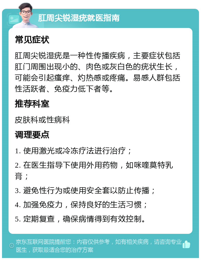 肛周尖锐湿疣就医指南 常见症状 肛周尖锐湿疣是一种性传播疾病，主要症状包括肛门周围出现小的、肉色或灰白色的疣状生长，可能会引起瘙痒、灼热感或疼痛。易感人群包括性活跃者、免疫力低下者等。 推荐科室 皮肤科或性病科 调理要点 1. 使用激光或冷冻疗法进行治疗； 2. 在医生指导下使用外用药物，如咪喹莫特乳膏； 3. 避免性行为或使用安全套以防止传播； 4. 加强免疫力，保持良好的生活习惯； 5. 定期复查，确保病情得到有效控制。