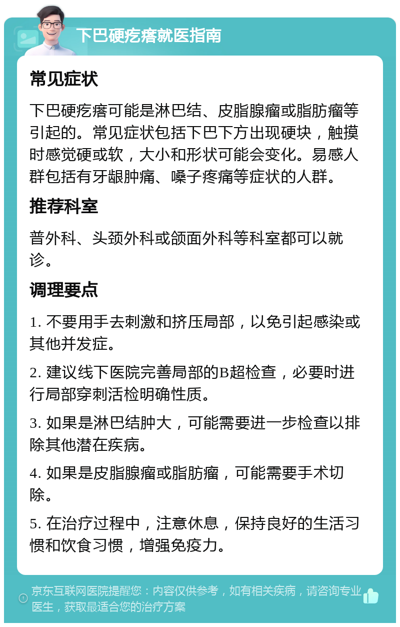 下巴硬疙瘩就医指南 常见症状 下巴硬疙瘩可能是淋巴结、皮脂腺瘤或脂肪瘤等引起的。常见症状包括下巴下方出现硬块，触摸时感觉硬或软，大小和形状可能会变化。易感人群包括有牙龈肿痛、嗓子疼痛等症状的人群。 推荐科室 普外科、头颈外科或颌面外科等科室都可以就诊。 调理要点 1. 不要用手去刺激和挤压局部，以免引起感染或其他并发症。 2. 建议线下医院完善局部的B超检查，必要时进行局部穿刺活检明确性质。 3. 如果是淋巴结肿大，可能需要进一步检查以排除其他潜在疾病。 4. 如果是皮脂腺瘤或脂肪瘤，可能需要手术切除。 5. 在治疗过程中，注意休息，保持良好的生活习惯和饮食习惯，增强免疫力。