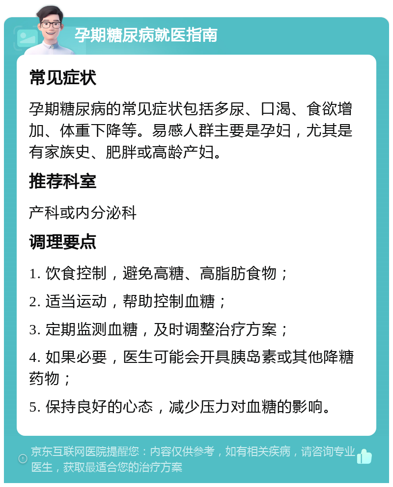 孕期糖尿病就医指南 常见症状 孕期糖尿病的常见症状包括多尿、口渴、食欲增加、体重下降等。易感人群主要是孕妇，尤其是有家族史、肥胖或高龄产妇。 推荐科室 产科或内分泌科 调理要点 1. 饮食控制，避免高糖、高脂肪食物； 2. 适当运动，帮助控制血糖； 3. 定期监测血糖，及时调整治疗方案； 4. 如果必要，医生可能会开具胰岛素或其他降糖药物； 5. 保持良好的心态，减少压力对血糖的影响。